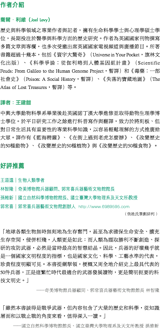 作者介紹 喬爾‧利維（Joel Levy） 歷史與科學領域之專業作者與記者，擁有生命科學學士與心理學碩士學位，長期投注於醫學與科學方面的歷史研究。作者為英國國家刊物撰寫多篇文章與專欄，也多次受邀出席英國國家電視頻道與廣播節目。所著書籍超過十幾本，包括《寰宇大驚奇》（Universe in Your Pocket，旗林文化出版）、《科學爭論：從伽利略到人體基因組計畫》（Scientific Feuds: From Galileo to the Human Genome Project，暫譯）和《毒藥：一部社會史》（Poison: A Social History，暫譯）、《失落的寶藏地圖》（The Atlas of Lost Treasures，暫譯）等。 譯者：王建鎧 中興大學動物科學系畢業後赴英國諾丁漢大學進修並取得動物生理學博士學位。於平日研究工作之餘進行科普寫作與翻譯，致力於將刻板、但對日常生活具有重要性的專業科學知識，以容易輕鬆理解的方式推廣給大眾。譯作有《藍海精靈》、《在街上遇到老虎怎麼辦》、《改變歷史的50種動物》、《改變歷史的50種植物》與《改變歷史的50種食物》。 好評推薦 王道還│生物人類學者 林智隆│奇美博物館兵器顧問、郭常喜兵器藝術文物館館長 孫維新│國立自然科學博物館館長、國立臺灣大學物理系及天文所教授 郭常喜│郭常喜兵器藝術文物館創辦人 http://www.6989595.com （依姓氏筆劃排列） 「地球各類生物無時無刻地為生存奮鬥，甚至為求確保生命安全、擴充生存空間，侵併相殘，人類更是如此；而人類為擷取勝利不斷創造、探研的攻防武器，必然是當時最高的智慧結晶。因此，兵器的好壞幾乎就是一個國家文明程度的指標，也是國家文化、科學、工藝水準的代表，珍貴程度明顯可見。本書提綱挈領，梗概又周全地介紹史上最具代表的50件兵器，正是這繁忙時代最適合的武器發展讀物，更是簡明扼要的科技文明史。」 ──奇美博物館兵器顧問、郭常喜兵器藝術文物館館長 林智隆 「雖然本書談得是戰爭武器，但內容包含了大量的歷史和科學，從知識層面和以戰止戰的角度來看，值得深入一讀。」 ──國立自然科學博物館館長、國立臺灣大學物理系及天文所教授 孫維新 